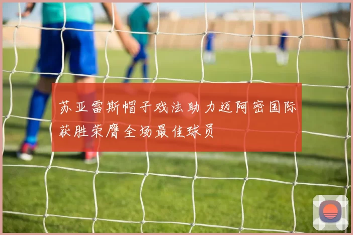 苏亚雷斯帽子戏法助力迈阿密国际获胜荣膺全场最佳球员