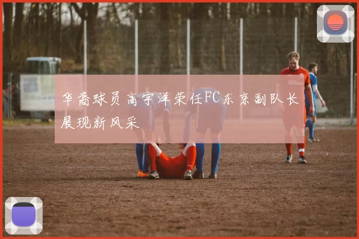 华裔球员高宇洋荣任FC东京副队长展现新风采