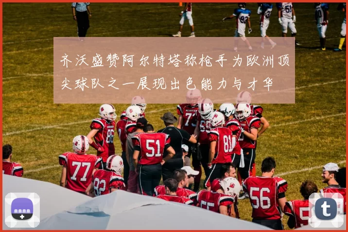 齐沃盛赞阿尔特塔称枪手为欧洲顶尖球队之一展现出色能力与才华