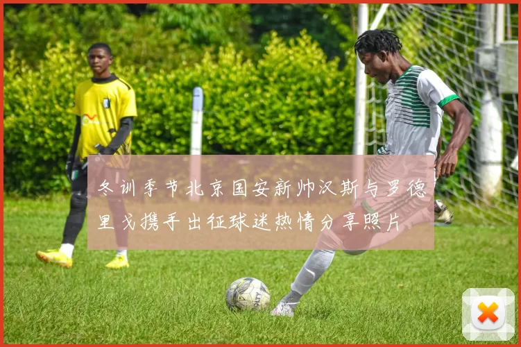 冬训季节北京国安新帅汉斯与罗德里戈携手出征球迷热情分享照片