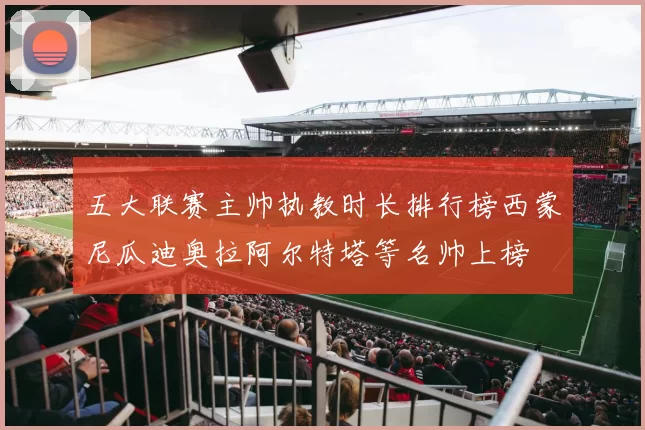 五大联赛主帅执教时长排行榜西蒙尼瓜迪奥拉阿尔特塔等名帅上榜