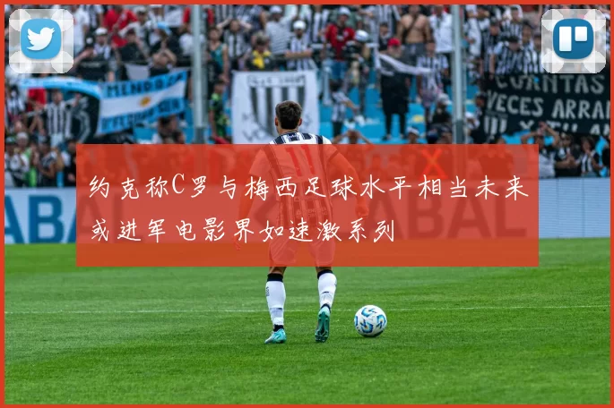 约克称C罗与梅西足球水平相当未来或进军电影界如速激系列