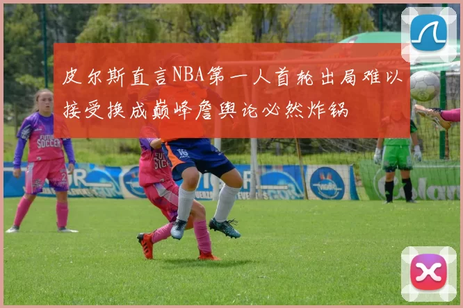 皮尔斯直言NBA第一人首轮出局难以接受换成巅峰詹舆论必然炸锅