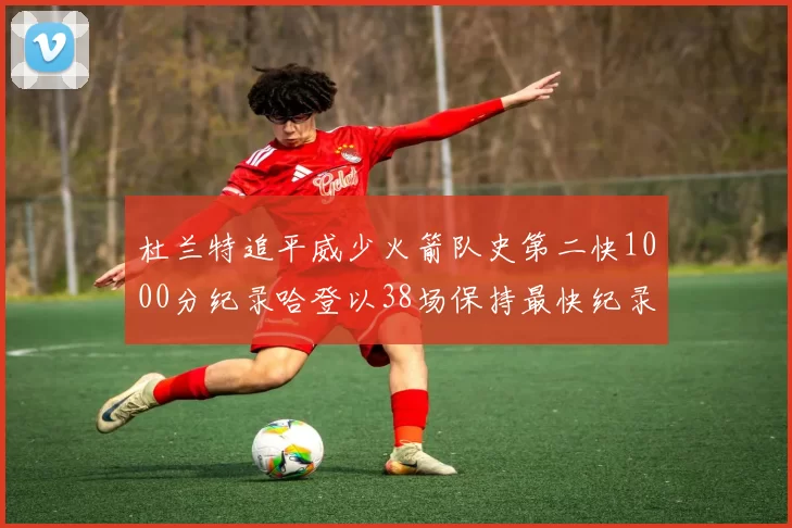 杜兰特追平威少火箭队史第二快1000分纪录哈登以38场保持最快纪录