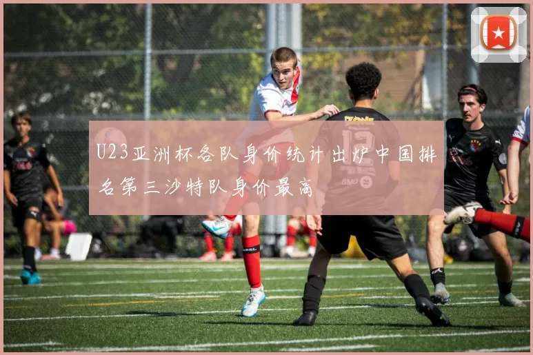 U23亚洲杯各队身价统计出炉中国排名第三沙特队身价最高
